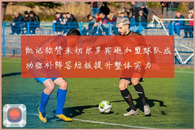 凯记称赞米切尔罗宾逊加盟球队成功弥补阵容短板提升整体实力