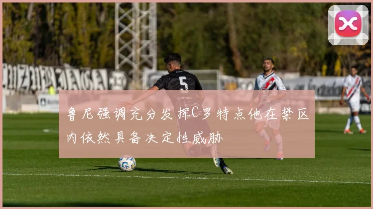 鲁尼强调充分发挥C罗特点他在禁区内依然具备决定性威胁