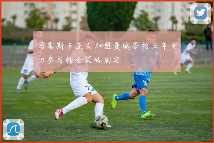 马雷斯卡正式加盟曼城签约三年全力参与转会策略制定