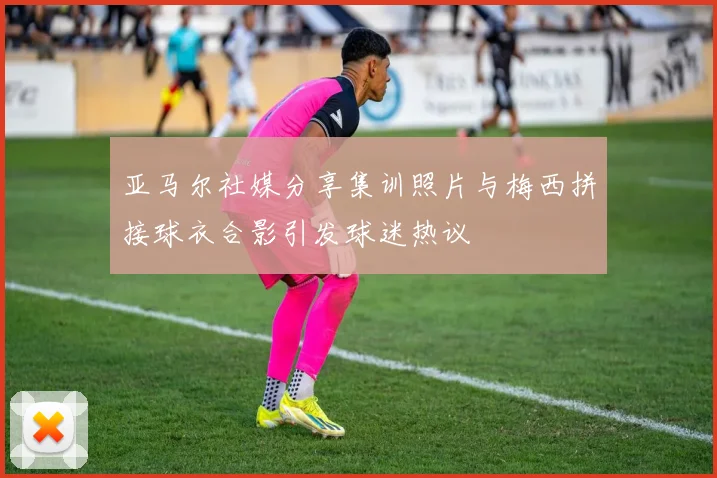 亚马尔社媒分享集训照片与梅西拼接球衣合影引发球迷热议