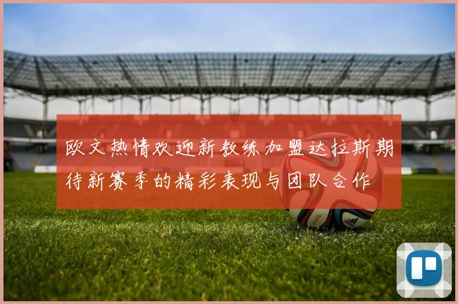 欧文热情欢迎新教练加盟达拉斯期待新赛季的精彩表现与团队合作