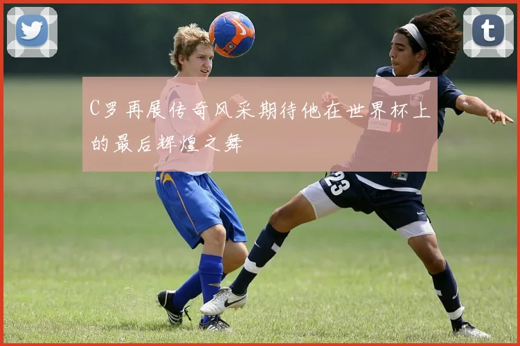 C罗再展传奇风采期待他在世界杯上的最后辉煌之舞