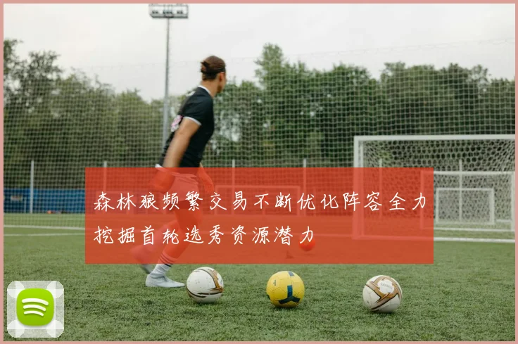 森林狼频繁交易不断优化阵容全力挖掘首轮选秀资源潜力