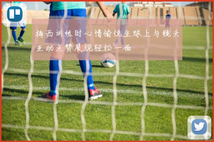梅西训练时心情愉悦坐球上与镜头互动点赞展现轻松一面