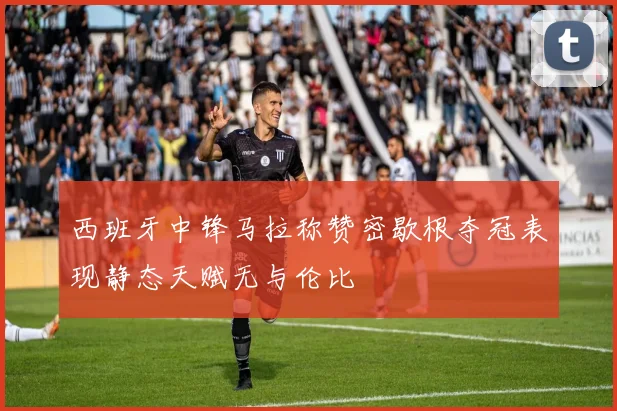 西班牙中锋马拉称赞密歇根夺冠表现静态天赋无与伦比